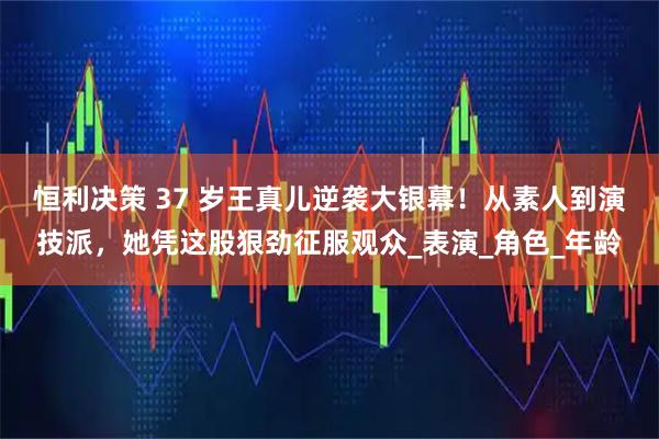 恒利决策 37 岁王真儿逆袭大银幕!从素人到演技派,她凭这股狠劲征服观众_表演_角色_年龄