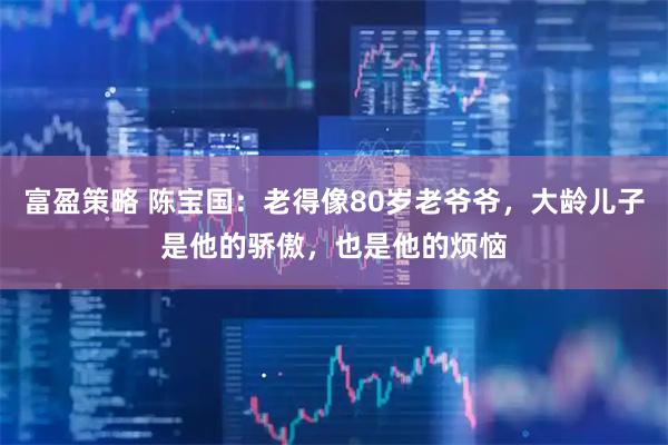 富盈策略 陈宝国:老得像80岁老爷爷,大龄儿子是他的骄傲,也是他的烦恼