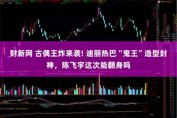 财新网 古偶王炸来袭! 迪丽热巴“鬼王”造型封神，陈飞宇这次能翻身吗