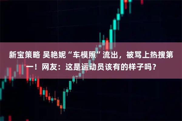 新宝策略 吴艳妮“车模照”流出，被骂上热搜第一！网友：这是运动员该有的样子吗？