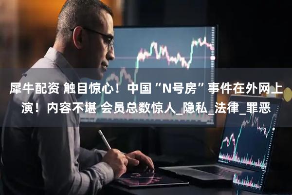 犀牛配资 触目惊心！中国“N号房”事件在外网上演！内容不堪 会员总数惊人_隐私_法律_罪恶