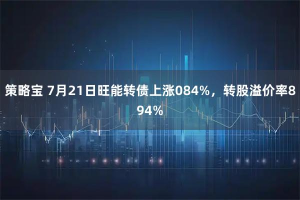 策略宝 7月21日旺能转债上涨084%，转股溢价率894%