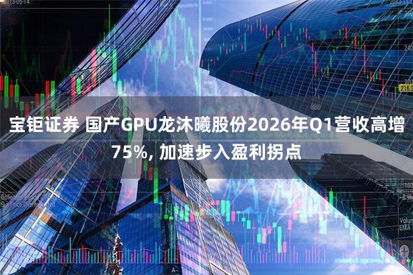 宝钜证券 国产GPU龙沐曦股份2026年Q1营收高增75%, 加速步入盈利拐点