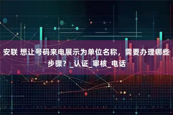 安联 想让号码来电展示为单位名称，需要办理哪些步骤？_认证_审核_电话