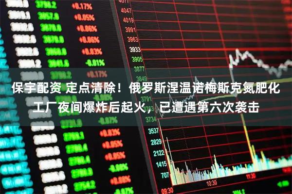 保宇配资 定点清除！俄罗斯涅温诺梅斯克氮肥化工厂夜间爆炸后起火，已遭遇第六次袭击
