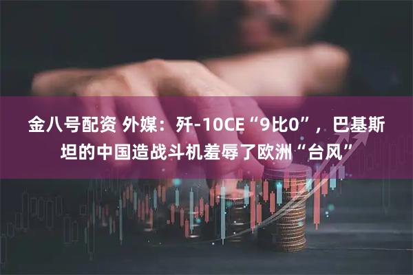 金八号配资 外媒：歼-10CE“9比0”，巴基斯坦的中国造战斗机羞辱了欧洲“台风”