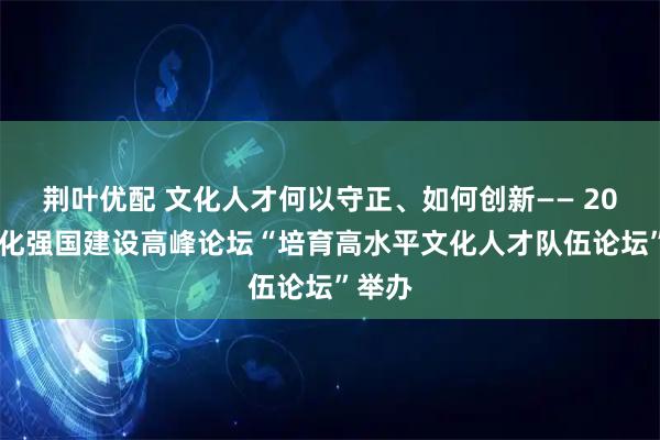 荆叶优配 文化人才何以守正、如何创新—— 2026文化强国建设高峰论坛“培育高水平文化人才队伍论坛”举办