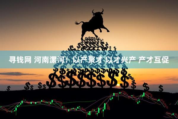 寻钱网 河南漯河：以产聚才 以才兴产 产才互促