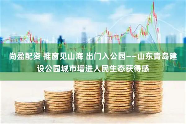 尚盈配资 推窗见山海 出门入公园——山东青岛建设公园城市增进人民生态获得感