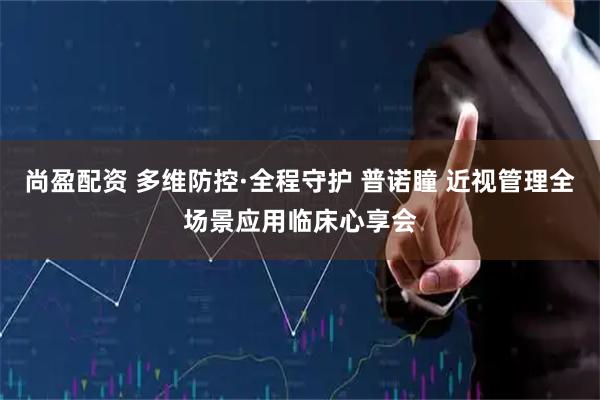 尚盈配资 多维防控·全程守护 普诺瞳 近视管理全场景应用临床心享会