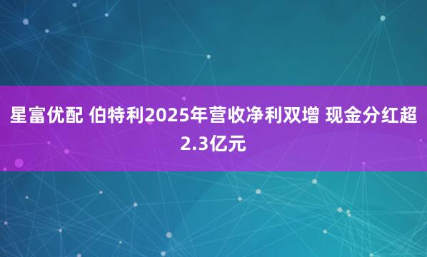 星富优配 伯特利2025年营收净利双增 现金分红超2.3亿元