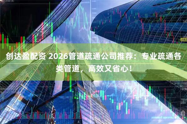 创达盈配资 2026管道疏通公司推荐：专业疏通各类管道，高效又省心！
