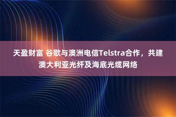 天盈财富 谷歌与澳洲电信Telstra合作，共建澳大利亚光纤及海底光缆网络