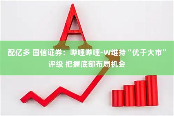 配亿多 国信证券：哔哩哔哩-W维持“优于大市”评级 把握底部布局机会