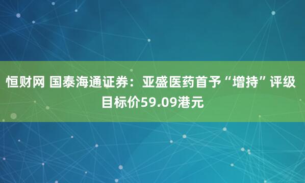 恒财网 国泰海通证券：亚盛医药首予“增持”评级 目标价59.09港元