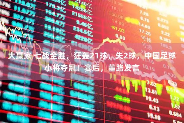 大赢家 七战全胜，狂轰21球，失2球，中国足球小将夺冠！赛后，董路发言