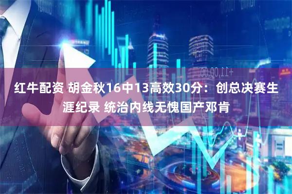 红牛配资 胡金秋16中13高效30分：创总决赛生涯纪录 统治内线无愧国产邓肯