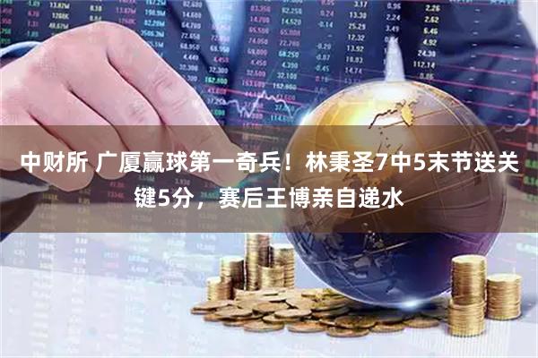 中财所 广厦赢球第一奇兵!林秉圣7中5末节送关键5分,赛后王博亲自递水