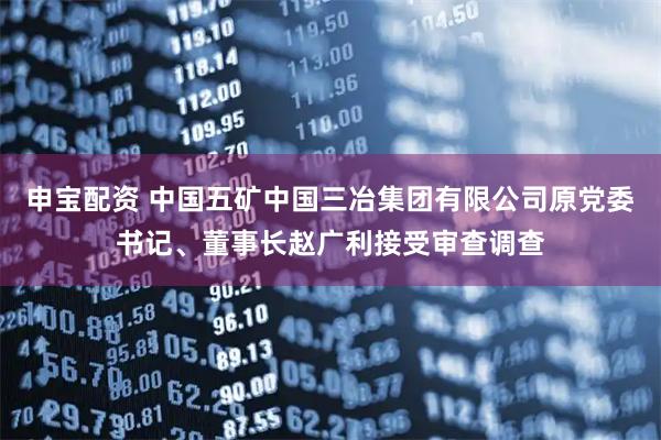 申宝配资 中国五矿中国三冶集团有限公司原党委书记、董事长赵广利接受审查调查