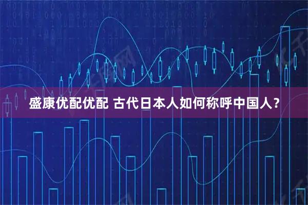 盛康优配优配 古代日本人如何称呼中国人？