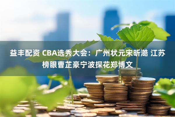 益丰配资 CBA选秀大会：广州状元宋昕澔 江苏榜眼曹芷豪宁波探花郑博文