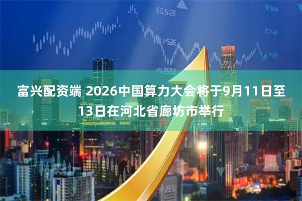 富兴配资端 2026中国算力大会将于9月11日至13日在河北省廊坊市举行